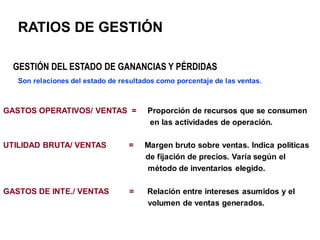 RATIOS DE GESTIÓN
GASTOS OPERATIVOS/ VENTAS = Proporción de recursos que se consumen
en las actividades de operación.
UTILIDAD BRUTA/ VENTAS = Margen bruto sobre ventas. Indica politicas
de fijación de precios. Varía según el
método de inventarios elegido.
GASTOS DE INTE./ VENTAS = Relación entre intereses asumidos y el
volumen de ventas generados.
GESTIÓN DEL ESTADO DE GANANCIAS Y PÉRDIDAS
Son relaciones del estado de resultados como porcentaje de las ventas.
 