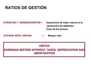 RATIOS DE GESTIÓN
OTROS ING.Y EGRESOS/VENTAS = Importancia de estos rubros en la
generación de utilidades.
Caso de los bancos.
UTILIDAD NETA / VENTAS = Margen neto
EBITDA
EARNINGS BEFORE INTEREST, TAXES, DEPRECIATION AND
AMORTIZATION
 