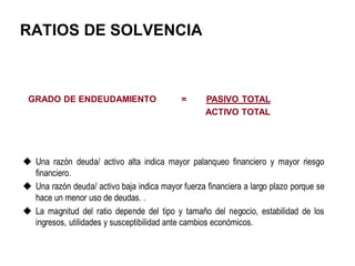 RATIOS DE SOLVENCIA
GRADO DE ENDEUDAMIENTO = PASIVO TOTAL
ACTIVO TOTAL
 Una razón deuda/ activo alta indica mayor palanqueo financiero y mayor riesgo
financiero.
 Una razón deuda/ activo baja indica mayor fuerza financiera a largo plazo porque se
hace un menor uso de deudas. .
 La magnitud del ratio depende del tipo y tamaño del negocio, estabilidad de los
ingresos, utilidades y susceptibilidad ante cambios económicos.
 