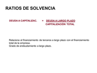 RATIOS DE SOLVENCIA
DEUDA A CAPITALIZAC. = DEUDA A LARGO PLAZO
CAPITALIZACIÓN TOTAL
Relaciona el financiamiento de terceros a largo plazo con el financiamiento
total de la empresa.
Grado de endeudamiento a largo plazo.
 
