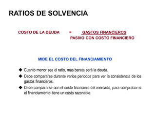 RATIOS DE SOLVENCIA
COSTO DE LA DEUDA = GASTOS FINANCIEROS
PASIVO CON COSTO FINANCIERO
 Cuanto menor sea el ratio, más barata será la deuda.
 Debe compararse durante varios periodos para ver la consistencia de los
gastos financieros.
 Debe compararse con el costo financiero del mercado, para comprobar si
el financiamiento tiene un costo razonable.
MIDE EL COSTO DEL FINANCIAMIENTO
 