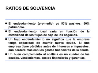  El endeudamiento (promedio) es 50% pasivos, 50%
patrimonio.
 El endeudamiento ideal varía en función de la
estabilidad de los flujos de caja de los negocios.
 Un bajo endeudamiento no significa que la empresa
tenga capacidad de asumir nueva deuda. Si una
empresa tiene pérdidas antes de intereses e impuestos,
aún perderá más con los gastos financieros de la deuda.
 Un buen complemento al análisis es un cuadro de las
deudas, vencimientos, costos financieros y garantías.
RATIOS DE SOLVENCIA
 