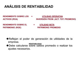 ANÁLISIS DE RENTABILIDAD
RENDIMIENTO SOBRE LOS = UTILIDAD OPERATIVA
ACTIVOS (ROA) INVERSIÓN PROM. (ACT. TOT. PROMEDIO)
RENDIMIENTO SOBRE EL = UTILIDAD NETA
PATRIMONIO (ROE) PATRIMONIO PROMEDIO
Reflejan el poder de generación de utilidades de la
empresa.
Debe calcularse sobre saldos promedio o realizar los
ajustes necesarios.
RENTABILIDAD
 