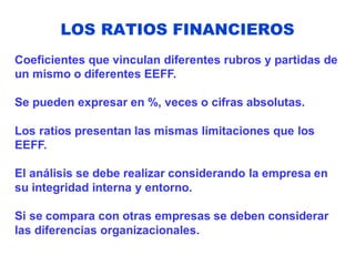 LOS RATIOS FINANCIEROS
Coeficientes que vinculan diferentes rubros y partidas de
un mismo o diferentes EEFF.
Se pueden expresar en %, veces o cifras absolutas.
Los ratios presentan las mismas limitaciones que los
EEFF.
El análisis se debe realizar considerando la empresa en
su integridad interna y entorno.
Si se compara con otras empresas se deben considerar
las diferencias organizacionales.
 