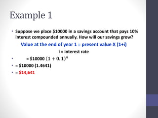 Example 1 
• Suppose we place $10000 in a savings account that pays 10% 
interest compounded annually. How will our savings grow? 
Value at the end of year 1 = present value X (1+i) 
i = interest rate 
• = $10000 ퟏ + ퟎ. ퟏ ퟒ 
• = $10000 (1.4641) 
• = $14,641 
 