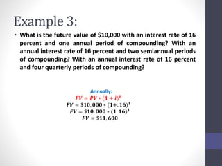 Example 3: 
• What is the future value of $10,000 with an interest rate of 16 
percent and one annual period of compounding? With an 
annual interest rate of 16 percent and two semiannual periods 
of compounding? With an annual interest rate of 16 percent 
and four quarterly periods of compounding? 
Annually: 
푭푽 = 푷푽 ∗ (ퟏ + 풊)풏 
푭푽 = $ퟏퟎ, ퟎퟎퟎ ∗ (ퟏ+. ퟏퟔ)ퟏ 
푭푽 = $ퟏퟎ, ퟎퟎퟎ ∗ (ퟏ. ퟏퟔ)ퟏ 
푭푽 = $ퟏퟏ, ퟔퟎퟎ 
 