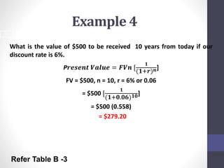 Example 4 
What is the value of $500 to be received 10 years from today if our 
discount rate is 6%. 
P풓풆풔풆풏풕 푽풂풍풖풆 = 푭푽풏 [ 
ퟏ 
(ퟏ+풓)풏] 
FV = $500, n = 10, r = 6% or 0.06 
= $500 [ 
ퟏ 
(ퟏ+ퟎ.ퟎퟔ)ퟏퟎ] 
= $500 (0.558) 
= $279.20 
18 
Refer Table B -3 
 