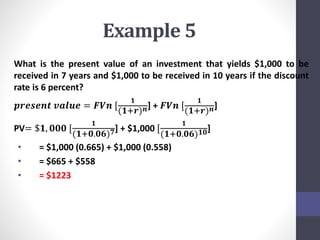 Example 5 
What is the present value of an investment that yields $1,000 to be 
received in 7 years and $1,000 to be received in 10 years if the discount 
rate is 6 percent? 
ퟏ 
풑풓풆풔풆풏풕 풗풂풍풖풆 = 푭푽풏 [ 
(ퟏ+풓)풏] + 푭푽풏 [ 
ퟏ 
(ퟏ+풓)풏] 
PV= $ퟏ, ퟎퟎퟎ [ 
ퟏ 
(ퟏ+ퟎ.ퟎퟔ)ퟕ] + $1,000 [ 
ퟏ 
(ퟏ+ퟎ.ퟎퟔ)ퟏퟎ] 
• = $1,000 (0.665) + $1,000 (0.558) 
• = $665 + $558 
• = $1223 
 