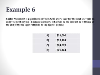 Example 6 
Carlos Menendez is planning to invest $3,500 every year for the next six years in 
an investment paying 12 percent annually. What will be the amount he will have at 
the end of the six years? (Round to the nearest dollar.) 
A) $21,000 
B) $28,403 
C) $24,670 
D) $26,124 
 