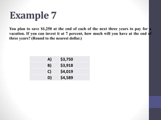 Example 7 
You plan to save $1,250 at the end of each of the next three years to pay for a 
vacation. If you can invest it at 7 percent, how much will you have at the end of 
three years? (Round to the nearest dollar.) 
A) $3,750 
B) $3,918 
C) $4,019 
D) $4,589 
 