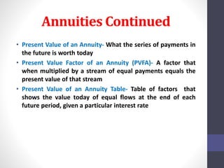 Annuities Continued 
• Present Value of an Annuity- What the series of payments in 
the future is worth today 
• Present Value Factor of an Annuity (PVFA)- A factor that 
when multiplied by a stream of equal payments equals the 
present value of that stream 
• Present Value of an Annuity Table- Table of factors that 
shows the value today of equal flows at the end of each 
future period, given a particular interest rate 
 