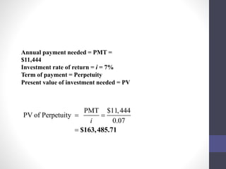 Annual payment needed = PMT = 
$11,444 
Investment rate of return = i = 7% 
Term of payment = Perpetuity 
Present value of investment needed = PV 
PMT $11,444 
PV of Perpetuity 
  
i 0.07 
 $163,485.71 
 