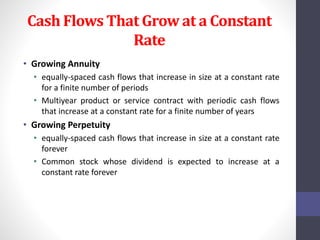 Cash Flows That Grow at a Constant 
Rate 
• Growing Annuity 
• equally-spaced cash flows that increase in size at a constant rate 
for a finite number of periods 
• Multiyear product or service contract with periodic cash flows 
that increase at a constant rate for a finite number of years 
• Growing Perpetuity 
• equally-spaced cash flows that increase in size at a constant rate 
forever 
• Common stock whose dividend is expected to increase at a 
constant rate forever 
 