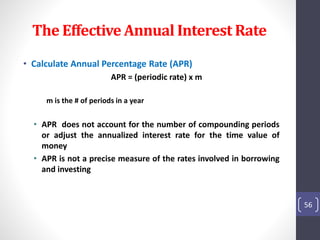 The Effective Annual Interest Rate 
• Calculate Annual Percentage Rate (APR) 
APR = (periodic rate) x m 
m is the # of periods in a year 
• APR does not account for the number of compounding periods 
or adjust the annualized interest rate for the time value of 
money 
• APR is not a precise measure of the rates involved in borrowing 
and investing 
56 
 