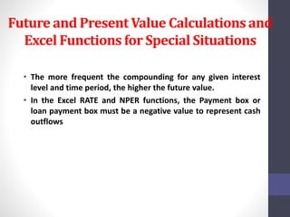 Future and Present Value Calculations and 
Excel Functions for Special Situations 
• The more frequent the compounding for any given interest 
level and time period, the higher the future value. 
• In the Excel RATE and NPER functions, the Payment box or 
loan payment box must be a negative value to represent cash 
outflows 
 