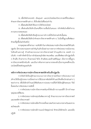 96



           16. เพื่อใหเ ด็กตระหนั ก เห็น คุณคา และประโยชนของวิทยาศาสตรที่ชวยพัฒนา
ทักษะทางวิทยาศาสตรดานตาง ๆ ที่เกี่ยวของในชีวิตประจําวัน
           17. เพื่อสงเสริมใหเด็กใชเวลาวางใหเกิดประโยชน
           18. เพื่อสงเสริมใหเด็กเปนคนที่มีความเชื่อมั่นในตนเอง กลาตัดสินใจเพื่อทาทาย
ความสามารถของตนเอง
           19. เพื่อสงเสริมใหเด็กเรียนรูกระบวนการทํางานที่เปนไปตามลําดับขั้นตอน
           20. เพื่อสงเสริมใหเด็กนําทักษะทางวิทยาศาสตรดานตาง ๆ ไปเปนพื้นฐานเพื่อพัฒนา
ทักษะที่สูงขึ้นในลําดับตอไป
           จากจุดมุงหมายที่กลาวมา จะเห็นไดวาในการจัดประสบการณทางวิทยาศาสตรใหกับเด็ก
ปฐมวัย มีความหมายและความสําคัญกับเด็กเปนอยางมากเพราะการจัดประสบการณประกอบ
ไปดวยดานความรู ดานทักษะกระบวนการทางวิทยาศาสตร ดานบุคลิกภาพ เจตคติ การ
ปรับตัว การสรางจิตสํานึกในการรักษและอนุรักษสภาพแวดลอม และเพื่อพัฒนาเด็กปฐมวัยทั้ง
4 ดานคือ ดานรางกาย ดานอารมณ จิตใจ ดานสังคม และดานสติปญญา เปนการวางพื้นฐาน
ทางวิทยาศาสตรสําหรับเด็ก และเปนการคนหาความสามารถของเด็กเปนรายบุคคลซึ่งจะเปน
ประโยชนทั้งตอตัวครูและตัวเด็ก

หลักการจัดประสบการณทางวิทยาศาสตรสําหรับเด็กปฐมวัย
           การให เ ด็ ก ได เ รี ย นรู ทั ก ษะกระบวนการทางวิ ท ยาศาสตร โ ดยการจั ด ประสบการณ
เด็กจะไดเรียนรูประสบการณโดยผานการใชประสาทสัมผัสทั้งหาและไดเคลื่อนไหวสวนตาง ๆ
ของรางกาย เพื่อใหเด็กเขาใจและไดขอคนพบจากประสบการณที่เด็กไดเรียนรูดวยตนเอง จึงมี
ขั้นตอนในการจัดประสบการณดังนี้
           1. การจัดประสบการณทางวิทยาศาสตรทุ กครั้ งตองมีการวางแผนที่ดี มี การกําหนด
จุดมุงหมายที่ชัดเจน
           2. การจัดประสบการณควรมุงเนนพัฒนาความรู ทักษะกระบวนการทางวิทยาศาสตร
และเจตคติทางวิทยาศาสตร
           3. การจัดประสบการณควรเลือกกิจกรรมที่เหมาะสมกับความสามารถตามวัยและความ
สนใจของเด็ก
           4. การจัดประสบการณควรมีการแนะนําวัสดุอุปกรณ ชักชวนใหเด็กสนใจ และลงมือ
ปฏิบัติ
 