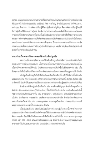 98



ตอวัตถุ ครูเองสามารถคนพบความสามารถที่มีอยูในตัวของเด็กแตละคนไดจากการจัดประสบการณ
ที่มีคุณคานี้ ดังคํากลาวของวิชัย วงษใหญ (วิชัย วงษใหญ อางถึงในวราภรณ รักวิจัย, 2545,
หนา 25) ที่กลาววา “การจัดการเรียนรูที่ถือวาผูเรียนสําคัญที่สุด คือการจัดการเรียนรูโดยให
โอกาสผูเรียนไดคนพบความรูเอง โดยมีสวนรวมในการสรางผลผลิตที่มีความหมายแกตนเอง
การเรียนรูที่มีพลังความคิดมากที่สุดเกิดขึ้นเมื่อผูเรียนมีสวนรวมในการสรางสิ่งที่ดีมีความหมายตอ
ตนเอง” หลักการจัดประสบการณจึงตองจัดประสบการณที่เด็กชอบและสนใจโดยคํานึงถึงความ
แตกตางระหวางบุคคลใหความเสมอภาคแกเด็กทุกคน มีการวางแผนออกแบบกิจกรรม และจัด
ประสบการณเพื่อตอบสนองการเรียนรูอยางมีความหมาย และที่สําคัญที่สุดตองเนนประโยชน
สูงสุดที่จะเกิดกับผูเรียนเปนสําคัญ

ขอบขายเนื้อหาทางวิทยาศาสตรสําหรับเด็กปฐมวัย
           ขอบขายเนื้อหาทางวิทยาศาสตรสําหรับเด็กปฐมวัยควรมีความยากงายสลับกันไป
โดยสังเกตจากพัฒนาการของเด็ก เมื่ อกําหนดเนื้อหาในการสอนไวแลวสามารถปรับเปลี่ย น
เนื้อหาไดตามสภาพการณที่จําเปน โดยสังเกตจากเหตุการณที่เกิดขึ้นในชีวิตประจําวัน เชน เมื่อ
มีเหตุการณคลื่นยักษสึนามิก็สามารถนํามาจัดประสบการณแทนการสอนเรื่องฤดูหนาวได เปนตน
           เด็กปฐมวัยแมจะอยูในวัยใกลเคียงกันและหองเรียนเดียวกัน เด็กก็ยังมีสวนที่เหมือนกัน
และแตกตางกัน เชน อายุของเด็ก เด็กบางคนอายุมากกวาเด็กอีกคนหนึ่ง 2 เดือน 4 เดือน หรือ
7 เดือนก็มี ยอมทําใหประสบการณเดิมและความสามารถในการเรียนรูของเด็กแตกตางกันไปดวย
           สําหรับสวนที่เด็กปฐมวัยมีเหมือนกัน เชน ทางดานสติปญญา เด็กเริ่มมีเหตุผลในการ
ตัดสินใจ มีความสามารถในการใชทักษะตาง ๆ ที่จําเปนในชีวิตประจําวัน ทางดานสังคมเด็กวัยนี้
จะมี อ ารมณ สลั บ ซั บ ซ อ นมากขึ้ น เช น อารมณ ก ลัว อารมณ โ กรธ อารมณ อิจ ฉาและริ ษ ยา
เปนตน เด็กตองการ การยอมรับ และตองการประสบความสําเร็จ สําหรับอัตราพัฒนาการ
แตละดานยอมไมเทากัน เชน บางคนพูดคลอง บางคนพูดไมคลอง บางคนสนใจธรรมชาติ
และบางคนสนใจกิจกรรมที่ทาทายโลดโผน เปนตน
           เมื่ อเป นเช น นี้ แล ว ย อมมี ประโยชน ในการนํ าความรู เ รื่ องเหล า นี้ มาช ว ยในการจั ด
ประสบการณทางวิทยาศาสตรโดยจัดกิจกรรมใหมีความหลากหลายเพื่อใหสอดคลองกับความ
ตองการของเด็ก โดยไมจําเปนตองสอนตามหัวขอเรื่องที่กําหนดไวเทานั้น ประภาพรรณ สุวรรณศุข
(2538, หนา 358 – 364) ไดแบงการจัดประสบการณ โดยคํานึงถึงความแตกตางของเด็กและ
สามารถทําใหเด็กประสบความสําเร็จ โดยแบงเปน 3 ประเภทดวยกันคือ
 