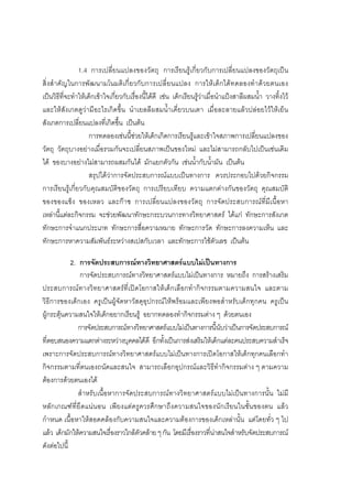 100



                1.4 การเปลี่ยนแปลงของวัตถุ การเรียนรูเกี่ยวกับการเปลี่ยนแปลงของวัตถุเปน
สิ่งสําคัญในการพั ฒนามโนมติ เกี่ยวกั บการเปลี่ ยนแปลง การให เ ด็กได ท ดลองทํา ดว ยตนเอง
เปนวิธีที่จะทําใหเด็กเขาใจเกี่ยวกับเรื่องนี้ไดดี เชน เด็กเรียนรูวาเมื่อนําแปงสาลีผสมน้ํา วางทิ้งไว
และใหสังเกตดูวามีอะไรเกิดขึ้น นําเยลลีผสมน้ําเคี่ยวบนเตา เมื่อละลายแลวปลอยไวใหเย็น
สังเกตการเปลี่ยนแปลงที่เกิดขึ้น เปนตน
                     การทดลองเชนนี้ชวยใหเด็กเกิดการเรียนรูและเขาใจสภาพการเปลี่ยนแปลงของ
วัตถุ วัตถุบางอยางเมื่อรวมกันจะเปลี่ยนสภาพเปนของใหม และไมสามารถกลับไปเปนเชนเดิม
ได ของบางอยางไมสามารถผสมกันได มักแยกตัวกัน เชนน้ํากับน้ํามัน เปนตน
                     สรุปไดวาการจัดประสบการณแบบเปนทางการ ควรประกอบไปดวยกิจกรรม
การเรียนรูเกี่ยวกับคุณสมบัติของวัตถุ การเปรียบเทียบ ความแตกตางกันของวัตถุ คุณสมบัติ
ของของแข็ง ของเหลว และกาซ การเปลี่ยนแปลงของวัตถุ การจัดประสบการณที่มีเนื้อหา
เหลานี้แตละกิจกรรม จะชวยพัฒนาทักษะกระบวนการทางวิทยาศาสตร ไดแก ทักษะการสังเกต
ทักษะการจําแนกประเภท ทักษะการสื่อความหมาย ทักษะการวัด ทักษะการลงความเห็น และ
ทักษะการหาความสัมพันธระหวางสเปสกับเวลา และทักษะการใชตัวเลข เปนตน

            2. การจัดประสบการณทางวิทยาศาสตรแบบไมเปนทางการ
               การจัดประสบการณทางวิทยาศาสตรแบบไมเปนทางการ หมายถึง การสรางเสริม
ประสบการณทางวิทยาศาสตรที่เปดโอกาสใหเด็กเลือกทํากิจกรรมตามความสนใจ และตาม
วิธีการของเด็กเอง ครูเปนผูจัดหาวัสดุอุปกรณใหพรอมและเพียงพอสําหรับเด็กทุกคน ครูเปน
ผูกระตุนความสนใจใหเด็กอยากเรียนรู อยากทดลองทํากิจกรรมตาง ๆ ดวยตนเอง
               การจัดประสบการณทางวิทยาศาสตรแบบไมเปนทางการนี้นับวาเปนการจัดประสบการณ
ที่ตอบสนองความแตกตางระหวางบุคคลไดดี อีกทั้งเปนการสงเสริมใหเด็กแตละคนประสบความสําเร็จ
เพราะการจัดประสบการณทางวิทยาศาสตรแบบไมเปนทางการเปดโอกาสใหเด็กทุกคนเลือกทํา
กิจกรรมตามที่ตนเองถนัดและสนใจ สามารถเลือกอุปกรณและวิธีทํากิจกรรมตาง ๆ ตามความ
ตองการดวยตนเองได
               สําหรับเนื้อหาการจัดประสบการณทางวิทยาศาสตรแบบไมเปนทางการนั้น ไมมี
หลักเกณฑที่ยึ ดแน นอน เพียงแตครูควรศึก ษาถึงความสนใจของนักเรียนในชั้นของตน แลว
กําหนด เนื้อหาใหสอดคลองกับความสนใจและความตองการของเด็กเหลานั้น แตโดยทั่ว ๆ ไป
แลว เด็กมักใหความสนใจเรื่องราวใกลตัวคลาย ๆ กัน โดยมีเรื่องราวที่นาสนใจสําหรับจัดประสบการณ
ดังตอไปนี้
 