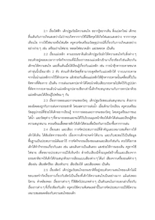 101



                  2.1 เรื่องไฟฟา เด็กปฐมวัยมีความสนใจ อยากรูอยากเห็น สิ่งแปลกใหม เด็กจะ
ตื่นเตนกับการเกิดแสงสวางไมวาจะเกิดจากการใชไมขีดจุดใหเกิดไฟและแสงสวาง จากการจุด
เทียนไข การใชไฟฉายหรือไฟแช็ค ครูควรจัดเตรียมวัสดุอุปกรณที่เกี่ยวกับการเกิดแสงสวาง
อยางงาย ๆ เชน เตรียมถานไฟฉาย หลอดไฟขนาดเล็ก และขดลวด เปนตน
                  2.2 เรื่องแมเหล็ก ตามธรรมชาติแลวเด็กปฐมวัยมักใหความสนใจกับสิ่งตาง ๆ
รอบตั ว อยูต ลอดเวลาการจัด กิ จ กรรมที่ มีเ รื่ อ งราวของแม เ หล็ ก เข า มาเกี่ ย วข องก็เ ชน เดี ย วกั น
เด็กจะใหความสนใจ และตื่นเตนเมื่อไดเรียนรูเกี่ยวกับแมเหล็ก เชน การนําตุกตากระดาษขนาด
เทา หุน นิ้ว มือมาสัก 2 ตัว สวนเท าติ ดวัสดุที่สามารถดูดติดกับแมเหล็กได วางบนกระดาษ
จากนั้นนําแมเหล็กวางไวใตกระดาษ แลวชวยกันเลื่อนแมเหล็กใหตุกตากระดาษนั้นเคลื่อนที่ไปใน
ทิศทางที่ตองการ เปนตน การเลนเกมตกปลาทําไดโดยนําคลิบเสียบกระดาษไปติดไวกับรูปปลา
ที่ตัดจากกระดาษแลว นําแมเหล็ก ผูกปลายเชือกเทา นี้เ ด็ก ก็จะสนุก สนานกับการตกปลาดว ย
แมเหล็กและไดเรียนรูไปพรอม ๆ กัน
                  2.3 เรื่องการลอยและการจมของวัตถุ เด็กปฐมวัยชอบเลนสนุกสนาน ดวยการ
ลองผิดลองถูกกับการเลนจากธรรมชาติ โดยเฉพาะการเลนน้ํา เมื่อเด็กมาโรงเรียน ครูควรเตรียม
วัสดุอุปกรณที่ชวยใหเด็กอยากเรียนรู จากการลอยและการจมของวัตถุ โดยครูเตรียมภาชนะ
ใสน้ํา และวัสดุตาง ๆ ที่สามารถลอยและจมไดไวบริเวณมุมหนาหองใหเด็กไดเลนและเรียนรูดวย
ความสนุกสนาน ควรเตรียมเสื้อพลาสติกใหเด็กไดสวมเพื่อปองกันการเปยกชื้นจากการเลน
                  2.4 เรื่องแสง และเสียง การจัดประสบการณที่สําคัญและเหมาะสมคือการให
เด็กไดเห็น ไดสัมผัสจากของจริง เนื่องจากเด็กจะจดจําไดนาน และเก็บสะสมไวเปนขอมูล
พื้นฐานเปนประสบการณเดิมเอาไว การจัดกิจกรรมเรื่องของแสงและเสียงก็เชนกัน ควรใหโอกาส
เด็กไดทํากิจกรรมเกี่ยวกับแสง เชน แสงเดินทางเปนเสนตรง แสงชวยใหการมองเห็น ครูอาจใช
ไฟฉาย เพื่ อ ขยายประสบการณ ใ ห เ ห็ น จริ ง สํ า หรั บ เสี ย งมี ทั้ ง มนุ ษ ย ส ร า งขึ้ น และเสี ย งจาก
ธรรมชาติอาจใหเด็กไดรวมสนุกดวยการเลียนแบบเสียงตาง ๆ ไดแก เสียงจากเครื่องยนตตาง ๆ
เสียงฝน เสียงสัตวรอง เสียงหัวเราะ เสียงรองไห และเสียงเพลง เปนตน
                  2.5 เรื่อ งสัตว เด็กปฐมวัยสนใจธรรมชาติที่อยู รอบตั วความสนใจของเด็ กไมมี
ขอบเขตจํ า กั ดเรื่ อ งราวเกี่ ย วกั บสั ตวเ ป น เรื่อ งที่ เ ด็กให ค วามสนใจเป น อย า งมาก แมแต เ พลง
นิทาน คําคลองจอง เรื่องราวตาง ๆ ก็ใชสัตวประเภทตาง ๆ เปนตัวแทนในการบอกเลาเกี่ยวกับ
เรื่องราวตาง ๆ ที่เกี่ยวของกับเด็ก ครูควรใชความพิเศษเหลานี้ในการจัดประสบการณใหมีความ
เหมาะสมสอดคลองกับความสนใจของเด็ก
 