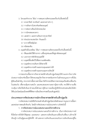 104



            3. โลกและจักรวาล ไดแก การสอนความคิดรวบยอดเกี่ยวกับเรื่องตอไปนี้
                3.1 ดวงอาทิตย ดวงจันทร และดวงดาวตาง ๆ
                3.2 การเดินทางไปดวงจันทรของมนุษย
                3.3 การสงดาวเทียมไปโคจรรอบโลก
                3.4 การโคจรของดวงดาว
                3.5 แสงสวาง และความรอนจากดวงอาทิตย
                3.6 สวนประกอบของโลก ดินและน้ํา
                3.7 อากาศที่หอหุมโลก
                3.8 ชนิดของดิน
            4. มนุษยกับสิ่งแวดลอม ไดแก การสอนความคิดรวบยอดเกี่ยวกับเรื่องตอไปนี้
                4.1 พืชและสัตวใชทําอาหาร เครื่องนุงหมและที่อยูอาศัยของมนุษย
                4.2 แรงงานจากสัตวชวยมนุษยได
                4.3 มนุษยเลี้ยงสัตวไวเพื่อความเพลิดเพลิน
                4.4 มนุษยสามารถเดินทางไดหลายวิธี
                4.5 มนุษยสามารถสรางและควบคุมแสงสวางได
                4.6 มนุษยสามารถสรางและควบคุมความรอนได
            จากขอบขายเนื้อหาทางวิทยาศาสตรสําหรับเด็กปฐมวัยสรุปไดวาแนวทางในการจัด
ประสบการณควรจัดเนื้อหาใหครอบคลุมวิชาวิทยาศาสตรทุกสาขาในลักษณะบูรณาการที่เนน
ผูเรียนเปนสําคัญ สามารถนําเนื้อหาเหลานั้นมาจัดกิจกรรมไดหลากหลายหมุนเวียนสับเปลี่ยนกัน
ไปแตละวัน เพื่อกระตุนความสนใจ และตอบสนองความอยากรูอยากเห็น ควรใชคําถามเพื่อ
กระตุนการคิดใหเด็กคนหาคําตอบที่เด็กอยากรูดวยการลงมือปฏิบัติจริงจะชวยสงเสริมใหเด็ก
ไดรับประโยชนและมีเจตคติที่ดีตอการเรียนวิทยาศาสตรในระดับสูงตอไป

ประเภทของการจัดประสบการณทางวิทยาศาสตรสําหรับเด็กปฐมวัย
               การจัดประสบการณหรือกิจกรรมสําหรับเด็กปฐมวัยควรจัดลักษณะการบูรณาการเนื้อหา
และหนวยการสอนเขาดวยกัน โดยมีการจัดประสบการณประเภทตาง ๆ ดังตอไปนี้
               1. การจัดประสบการณแบบสนทนาและอภิปรายซักถาม
                    การจัดประสบการณแบบสนทนาและอภิปรายซักถาม เปนการจัดประสบการณ
ที่เปดโอกาสใหเด็กไดพูดคุย และสนทนา แสดงความคิดเห็นแลกเปลี่ยนกับเพื่อน ๆ เด็กจะได
เรี ย นรู ก ารเป น ผู พู ด และผู ฟ ง ที่ ดี กล า แสดงความคิ ด เห็ น และยอมรั บ ความคิ ด เห็ น ของผู อื่ น
 