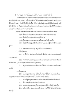 106



             2. การจัดประสบการณแบบการเลานิทานและละครสรางสรรค
                 การจัดประสบการณแบบการเลานิทานและละครสรางสรรคเปนการจัดประสบการณ
ที่เด็กไดรับประสบการณ ตรง เนื่ องจากเด็กจะไดถ ายทอดความคิ ดโดยแสดงทาทางประกอบ
มีเนื้อหาที่นาสนใจ ชวยใหเด็กเขาใจงายขึ้น ทั้งยังชวยสงเสริมลักษณะนิสัยที่พึงประสงคตามวัย
ไดอีกวิธีหนึ่ง ที่สําคัญเปนการเรียนรูโดยผานทางการเลน และการแสดงออกชวยใหเด็กสนุกสนาน
และสอดคลองกับพัฒนาการตามวัยของเด็ก
               2.1 จุดประสงคของการจัดประสบการณแบบการเลานิทานและละครสรางสรรค
                      2.1.1 เพื่อสงเสริมทักษะทางภาษา และความสามารถทางสติปญญา
                      2.1.2 เพื่อสงเสริมการแสดงออกอยางสรางสรรค
                      2.1.3 เพื่อสอดแทรกคุณธรรมจริยธรรมที่เหมาะสมกับวัยของเด็ก
                      2.1.4 เพื่อใหเด็กไดอยูใกลชิดกับผูเลานิทานและเรียนรูวิธีการใชภาษาอยาง
ถูกตอง
                       2.1.5 เพื่อใหเด็กเกิดความสุข สนุกสนาน จากการฟงนิทาน
                2.2 วิธีจัดกิจกรรม
                       2.2.1 ครูเลือกนิทานและละครที่เด็กสนใจ มีเนื้อหาเหมาะสมกับความสนใจ
ตามวัยของเด็ก
                       2.2.2 ครูเลานิทานไดหลายรูปแบบ เชน เลาปากเปลา เลาจากหนังสือ เลา
จากหุนหลาย ๆ แบบ อาจใหเด็กมารวมเลากับครูดวยก็ได
                       2.2.3 ครูและเด็กรวมกันแสดงขอคิดเห็นที่ไดรับจากการฟงนิทานหรือละครที่
เด็กไดดู
                2.3 ขอเสนอแนะ
                       2.3.1 ขณะที่ครูเลานิทานครูควรนั่งกับพื้นหรือเกาอี้เตี้ย ๆ ใหเด็กมองเห็นครู
ถืออุปกรณหรือหนังสือนิทานในระดับสายตาของเด็กใหเห็นไดทั่วถึงทุกคน
                       2.3.2 ขณะที่ครูเลาครูควรมีสีหนา ทาทาง น้ําเสียง สอดคลองกับเนื้อเรื่องที่เลา
                       2.3.3 สํานวนหรือคําพูดเหมาะสมกับวัยของเด็ก
                       2.3.4 สอดแทรกคุณธรรมและจริยธรรมพอสมควรไมมากเกินไปจนนาเบื่อ
                       2.3.5 เมื่อต องจัดการแสดงละครสรางสรรค ควรใหเด็กไดแสดงด วยความ
สมัครใจ
 