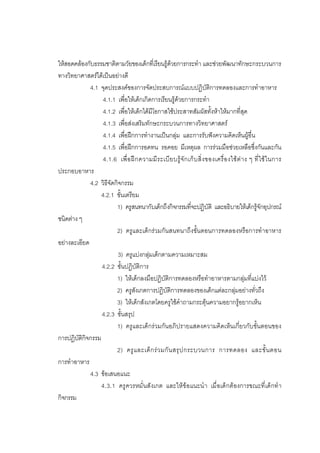 109



ใหสอดคลองกับธรรมชาติตามวัยของเด็กที่เรียนรูดวยการกระทํา และชวยพัฒนาทักษะกระบวนการ
ทางวิทยาศาสตรไดเปนอยางดี
             4.1 จุดประสงคของการจัดประสบการณแบบปฏิบัติการทดลองและการทําอาหาร
                  4.1.1 เพื่อใหเด็กเกิดการเรียนรูดวยการกระทํา
                  4.1.2 เพื่อใหเด็กไดมีโอกาสใชประสาทสัมผัสทั้งหาใหมากที่สุด
                  4.1.3 เพื่อสงเสริมทักษะกระบวนการทางวิทยาศาสตร
                  4.1.4 เพื่อฝกการทํางานเปนกลุม และการรับฟงความคิดเห็นผูอื่น
                  4.1.5 เพื่อฝกการอดทน รอคอย มีเหตุผล การรวมมือชวยเหลือซึ่งกันและกัน
                   4.1.6 เพื่ อ ฝ ก ความมี ร ะเบี ย บรู จั ก เก็ บ สิ่ ง ของเครื่ อ งใช ต า ง ๆ ที่ ใ ช ใ นการ
ประกอบอาหาร
             4.2 วิธีจัดกิจกรรม
                  4.2.1 ขั้นเตรียม
                         1) ครูสนทนากับเด็กถึงกิจกรรมที่จะปฏิบัติ และอธิบายใหเด็กรูจักอุปกรณ
ชนิดตาง ๆ
                         2) ครูและเด็กรวมกันสนทนาถึงขั้นตอนการทดลองหรือการทําอาหาร
อยางละเอียด
                          3) ครูแบงกลุมเด็กตามความเหมาะสม
                  4.2.2 ขั้นปฏิบัติการ
                         1) ใหเด็กลงมือปฏิบัติการทดลองหรือทําอาหารตามกลุมที่แบงไว
                         2) ครูสังเกตการปฏิบัติการทดลองของเด็กแตละกลุมอยางทั่วถึง
                         3) ใหเด็กสังเกตโดยครูใชคําถามกระตุนความอยากรูอยากเห็น
                  4.2.3 ขั้นสรุป
                         1) ครูและเด็กรวมกันอภิปรายแสดงความคิดเห็นเกี่ยวกับขั้นตอนของ
การปฏิบัติกิจกรรม
                         2) ครู แ ละเด็ ก ร ว มกั น สรุ ป กระบวนการ การทดลอง และขั้ น ตอน
การทําอาหาร
             4.3 ขอเสนอแนะ
                  4.3.1 ครู ควรหมั่ นสั งเกต และให ข อแนะนํ า เมื่ อเด็ กต องการขณะที่ เด็ กทํ า
กิจกรรม
 