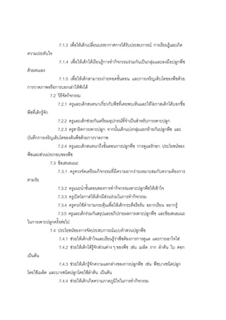 114



                  7.1.3 เพื่อใหเด็กเปลี่ยนบรรยากาศการไดรับประสบการณ การเรียนรูและเกิด
ความประทับใจ
                  7.1.4 เพื่อใหเด็กไดเรียนรูการทํากิจกรรมรวมกันเปนกลุมและลงมือปลูกพืช
ดวยตนเอง
                      7.1.5 เพื่อใหเด็กสามารถถายทอดขั้นตอน และการเจริญเติบโตของพืชดวย
การวาดภาพหรือการบอกเลาใหฟงได
                 7.2 วิธีจัดกิจกรรม
                     7.2.1 ครูและเด็กสนทนาเกี่ยวกับพืชที่เคยพบเห็นและใหโอกาสเด็กไดบอกชื่อ
พืชที่เด็กรูจัก
                     7.2.2 ครูและเด็กชวยกันเตรียมอุปกรณที่จําเปนสําหรับการเพาะปลูก
                     7.2.3 ครูสาธิตการเพาะปลูก จากนั้นเด็กแบงกลุมแยกยายกันปลูกพืช และ
บันทึกการเจริญเติบโตของตนพืชดวยการวาดภาพ
                     7.2.4 ครูและเด็กสนทนาถึงขั้นตอนการปลูกพืช การดูแลรักษา ประโยชนของ
พืชและสวนประกอบของพืช
                 7.3 ขอเสนอแนะ
                     7.3.1 ครูควรจัดเตรียมกิจกรรมที่มีความยากงายเหมาะสมกับความตองการ
ตามวัย
                     7.3.2 ครูแนะนําขั้นตอนของการทํากิจกรรมเพาะปลูกพืชใหเขาใจ
                     7.3.3 ครูเปดโอกาสใหเด็กมีสวนรวมในการทํากิจกรรม
                     7.3.4 ครูควรใชคําถามกระตุนเพื่อใหเด็กกระตือรือรน อยากเรียน อยากรู
                     7.3.5 ครูและเด็กรวมกันสรุปและอภิปรายผลการเพาะปลูกพืช และขอเสนอแนะ
ในการเพาะปลูกครั้งตอไป
                 7.4 ประโยชนของการจัดประสบการณแบบทําสวนปลูกพืช
                      7.4.1 ชวยใหเด็กเขาใจและเรียนรูวาพืชตองการการดูแล และการเอาใจใส
                      7.4.2 ชวยใหเด็กไดรูจักสวนตาง ๆ ของพืช เชน เมล็ด ราก ลําตน ใบ ดอก
เปนตน
                      7.4.3 ชวยใหเด็กรูจักความแตกตางของการปลูกพืช เชน พืชบางชนิดปลูก
โดยใชเมล็ด และบางชนิดปลูกโดยใชลําตน เปนตน
                      7.4.4 ชวยใหเด็กเกิดความภาคภูมิใจในการทํากิจกรรม
 