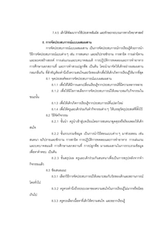 115



                   7.4.5 เด็กไดพัฒนาการใชประสาทสัมผัส และทักษะกระบวนการทางวิทยาศาสตร

           8. การจัดประสบการณแบบผสมผสาน
              การจัดประสบการณแบบผสมผสาน เปนการจัดประสบการณการเรียนรูดวยการนํา
วิธีการจัดประสบการณแบบตาง ๆ เชน การสนทนา และอภิปรายซักถาม การสาธิต การเลานิทาน
และละครสรางสรรค การเลนเกมและบทบาทสมมติ การปฏิบัติการทดลองและการทําอาหาร
การศึกษานอกสถานที่ และการทําสวนปลูกพืช เปนตน โดยนํามาจัดใหเด็กอยางผสมผสาน
กลมกลืนกัน ที่สําคัญตองคํานึงถึงความสนใจและวัยของเด็กเพื่อใหเด็กเกิดการเรียนรูใหมากที่สุด
              8.1 จุดประสงคของการจัดประสบการณแบบผสมผสาน
                  8.1.1 เพื่อใหไดมีการแลกเปลี่ยนเรียนรูจากประสบการณที่มีความหลากหลาย
                  8.1.2 เพื่ อใหมี โอกาสเลือกการจั ดประสบการณให เหมาะสมกับกิจกรรมใน
ขณะนั้น
                  8.1.3 เพื่อใหเด็กเกิดการเรียนรูจากประสบการณที่แปลกใหม
                  8.1.4 เพื่อใหครูและเด็กรวมกันทํากิจกรรมตาง ๆ ใหบรรลุวัตถุประสงคที่ตั้งไว
              8.2 วิธีจัดกิจกรรม
                  8.2.1 ขั้ นนํ า ครูนํ าเขาสูบทเรี ยนโดยการสนทนาพูดคุ ยหรือรองเพลงใหเด็ ก
สนใจ
                  8.2.2 ขั้ นรวบรวมขอมูล เป นการนําวิ ธีสอนแบบต าง ๆ มาช วยสอน เช น
สนทนา อภิปรายและซักถาม การสาธิต การปฏิบัติการทดลองและการทําอาหาร การเลนเกม
และบทบาทสมมติ การศึกษานอกสถานที่ การปลูกพืช มาผสมผสานในการรวบรวมขอมูล
เพื่อหาคําตอบ เปนตน
                  8.2.3 ขั้ นสรุ ปผล ครู และเด็ กร วมกั น สนทนาเพื่ อเป นการสรุ ป หลั งจากทํ า
กิจกรรมแลว
              8.3 ขอเสนอแนะ
                  8.3.1 เลือกวิธีการจัดประสบการณใหเหมาะสมกับวัยของเด็กและสถานการณ
โดยทั่วไป
                  8.3.2 ครูควรคํานึงถึงระยะเวลาของความสนใจในการเรียนรูไมมากหรือนอย
เกินไป
                  8.3.3 ครูควรเลือกเนื้อหาที่เด็กใหความสนใจ และอยากเรียนรู
 