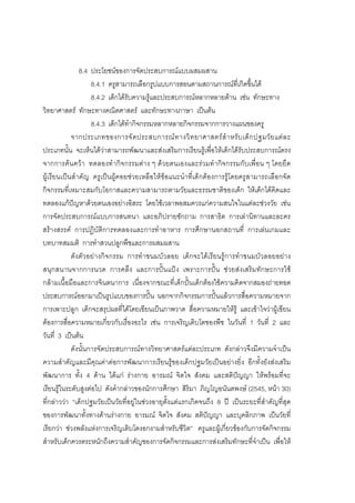 116



               8.4 ประโยชนของการจัดประสบการณแบบผสมผสาน
                    8.4.1 ครูสามารถเลือกรูปแบบการสอนตามสถานการณที่เกิดขึ้นได
                    8.4.2 เด็กไดรับความรูและประสบการณหลากหลายดาน เชน ทักษะทาง
วิทยาศาสตร ทักษะทางคณิตศาสตร และทักษะทางภาษา เปนตน
                    8.4.3 เด็กไดทํากิจกรรมหลากหลายกิจกรรมจากการวางแผนของครู
            จากประเภทของการจั ด ประสบการณ ท างวิ ท ยาศาสตร สํ า หรั บ เด็ ก ปฐมวั ย แต ล ะ
ประเภทนั้น จะเห็นไดวาสามารถพัฒนาและสงเสริมการเรียนรูเพื่อใหเด็กไดรับประสบการณตรง
จากการคนควา ทดลองทํากิจกรรมตาง ๆ ดวยตนเองและรวมทํากิจกรรมกับเพื่อน ๆ โดยยึด
ผูเรียนเปนสําคัญ ครูเปนผูคอยชวยเหลือใหขอแนะนําที่เด็กตองการรูโดยครูสามารถเลือกจัด
กิจกรรมที่เหมาะสมกับโอกาสและความสามารถตามวัยและธรรมชาติของเด็ก ใหเด็กไดคิดและ
ทดลองแกปญหาดวยตนเองอยางอิสระ โดยใชเวลาพอสมควรแกความสนใจในแตละชวงวัย เชน
การจัดประสบการณแบบการสนทนา และอภิปรายซักถาม การสาธิต การเลานิทานและละคร
สรางสรรค การปฏิบัติการทดลองและการทําอาหาร การศึกษานอกสถานที่ การเลนเกมและ
บทบาทสมมติ การทําสวนปลูกพืชและการผสมผสาน
            ดังตัวอยางกิจกรรม การทําขนมบัวลอย เด็กจะไดเรียนรูการทําขนมบัวลอยอยาง
สนุกสนานจากการนวด การคลึง และการปนแปง เพราะการปน ชวยสงเสริมทักษะการใช
กลามเนื้อมือและการจินตนาการ เนื่องจากขณะที่เด็กปนเด็กตองใชความคิดจากสมองถายทอด
ประสบการณออกมาเปนรูปแบบของการปน นอกจากกิจกรรมการปนแลวการสื่อความหมายจาก
การเพาะปลูก เด็กจะสรุปผลที่ไดโดยเขียนเปนภาพวาด สื่อความหมายใหรู และเขาใจวาผูเขียน
ตองการสื่อความหมายเกี่ยวกับเรื่องอะไร เชน การเจริญเติบโตของพืช ในวันที่ 1 วันที่ 2 และ
วันที่ 3 เปนตน
            ดังนั้นการจัดประสบการณทางวิทยาศาสตรแตละประเภท ดังกลาวจึงมีความจําเปน
ความสําคัญและมีคุณคาตอการพัฒนาการเรียนรูของเด็กปฐมวัยเปนอยางยิ่ง อีกทั้งยังสงเสริม
พัฒนาการ ทั้ง 4 ดาน ไดแก รางกาย อารมณ จิตใจ สังคม และสติปญญา ใหพรอมที่จะ
เรียนรูในระดับสูงตอไป ดังคํากลาวของนักการศึกษา สิริมา ภิญโญอนันตพงษ (2545, หนา 30)
ที่กลาววา “เด็กปฐมวัยเปนวัยที่อยูในชวงอายุตั้งแตแรกเกิดจนถึง 8 ป เปนระยะที่สําคัญที่สุด
ของการพัฒนาทั้งทางดานรางกาย อารมณ จิตใจ สังคม สติปญญา และบุคลิกภาพ เปนวัยที่
เรียกวา ชวงพลังแหงการเจริญเติบโตงอกงามสําหรับชีวิต” ครูและผูเกี่ยวของกับการจัดกิจกรรม
สําหรับเด็กควรตระหนักถึงความสําคัญของการจัดกิจกรรมและการสงเสริมทักษะที่จําเปน เพื่อให
 