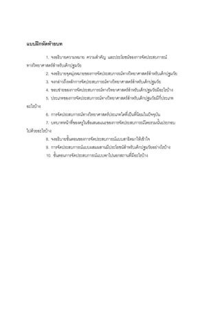 122



แบบฝกหัดทายบท
          1. จงอธิบายความหมาย ความสําคัญ และประโยชนของการจัดประสบการณ
ทางวิทยาศาสตรสําหรับเด็กปฐมวัย
          2. จงอธิบายจุดมุงหมายของการจัดประสบการณทางวิทยาศาสตรสําหรับเด็กปฐมวัย
          3. จงกลาวถึงหลักการจัดประสบการณทางวิทยาศาสตรสําหรับเด็กปฐมวัย
          4. ขอบขายของการจัดประสบการณทางวิทยาศาสตรสําหรับเด็กปฐมวัยมีอะไรบาง
          5. ประเภทของการจัดประสบการณทางวิทยาศาสตรสําหรับเด็กปฐมวัยมีกี่ประเภท
อะไรบาง
          6. การจัดประสบการณทางวิทยาศาสตรประเภทใดที่เปนที่นิยมในปจจุบัน
          7. บทบาทหนาที่ของครูในขอเสนอแนะของการจัดประสบการณโดยรวมนั้นประกอบ
ไปดวยอะไรบาง
          8. จงอธิบายขั้นตอนของการจัดประสบการณแบบสาธิตมาใหเขาใจ
          9. การจัดประสบการณแบบผสมผสานมีประโยชนสําหรับเด็กปฐมวัยอยางไรบาง
          10. ขั้นตอนการจัดประสบการณแบบพาไปนอกสถานที่มีอะไรบาง
 
