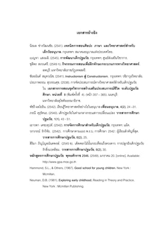 123



                                     เอกสารอางอิง

นิรมล ชางวัฒนชัย. (2541). เทคนิคการสอนศิลปะ ภาษา และวิทยาศาสตรสําหรับ
           เด็กวัยอนุบาล. กรุงเทพฯ: สมาคมอนุบาลแหงประเทศไทย.
เบญจา แสงมลิ. (2545). การพัฒนาเด็กปฐมวัย. กรุงเทพฯ: ศูนยสงเสริมวิชาการ.
ชุลีพร สงวนศรี. (2549 ก). กิจกรรมการสอนเพื่อฝกทักษะกระบวนการทางวิทยาศาสตร.
           ลพบุรี: มหาวิทยาลัยราชภัฏเทพสตรี.
ชัยอนันต สมุทวณิช. (2541). Instructionism สู Constructionism. กรุงเทพฯ: วชิราวุธวิทยาลัย.
ประภาพรรณ สุวรรณศุข. (2538). การจัดประสบการณทางวิทยาศาสตรสําหรับเด็กปฐมวัย
           ใน เอกสารการสอนชุดวิชาการสรางเสริมประสบการณชีวิต ระดับปฐมวัย
           ศึกษา. หนวยที่ 8 (พิมพครั้งที่ 4). (หนา 357 – 365). นนทบุรี:
           มหาวิทยาลัยสุโขทัยธรรมาธิราช.
พัชรี ผลโยธิน. (2542). เรียนรูวิทยาศาสตรอยางไรในอนุบาล เพื่อนอนุบาล, 4(2), 24 –31.
ภรณี คุรุรัตนะ. (2540). เด็กปฐมวัยในทามกลางกระแสการเปลี่ยนแปลง วารสารการศึกษา
           ปฐมวัย, 1(1), 43 - 51.
เยาวพา เดชะคุปต. (2542). การจัดการศึกษาสําหรับเด็กปฐมวัย. กรุงเทพฯ: แม็ค.
วราภรณ รักวิจัย. (2542). การศึกษาตามแนว พ.ร.บ. การศึกษา 2542 : ผูเรียนสําคัญที่สุด.
           วารสารการศึกษาปฐมวัย, 6(2), 25.
สิริมา ภิญโญอนันตพงษ. (2545 ข). เด็ดดอกไมนั้นกระเทือนถึงดวงดาว การปลูกฝงเด็กปฐมวัย
           รักสิ่งแวดลอม. วารสารการศึกษาปฐมวัย, 6(2), 30.
หลักสูตรการศึกษาปฐมวัย พุทธศักราช 2546. (2549), มกราคม 20. [online]. Available:
           http://www.gpa.moe.go.th
Hammond, S.L., & Others. (1967). Good school for young children. New York :
           Mcmillan.
Neuman, D.B. (1981). Exploring early childhood, Reading in Theory and Practice.
           New York : Mcmillan Publishing.
 