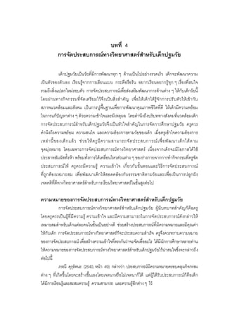 91



                                บทที่ 4
             การจัดประสบการณทางวิทยาศาสตรสําหรับเด็กปฐมวัย

              เด็กปฐมวัยเปนวัยที่มีการพัฒนาทุก ๆ ดานเปนไปอยางรวดเร็ว เด็กจะพัฒนาความ
เปนตัวของตัวเอง เรียนรูจากการเลียนแบบ กระตือรือรน อยากเรียนอยากรูทุก ๆ เรื่องที่สนใจ
รวมถึงสิ่งแปลกใหมรอบตัว การจัดประสบการณเพื่อสงเสริมพัฒนาการดานตาง ๆ ใหกับเด็กวัยนี้
โดยผ า นทางกิ จ กรรมที่ จั ด เตรีย มไว จึ ง เป น สิ่ง สํ า คัญ เพื่ อ ให เ ด็ ก ไดรู จั ก การปรั บ ตั ว ให เ ข า กั บ
สภาพแวดลอมและสังคม เปนการปูพื้นฐานเพื่อการพัฒนาคุณภาพชีวิตที่ดี ใหเด็กมีความพรอม
ในการแกปญหาตาง ๆ ดวยความเขาใจและมีเหตุผล โดยคํานึงถึงบริบททางสังคมที่แวดลอมเด็ก
                                                                 ํ
การจัดประสบการณสําหรับเด็กปฐมวัยจึงเปนหัวใจสาคัญในการจัดการศึกษาปฐมวัย ครูควร
คํานึงถึงความพรอม ความสนใจ และความตองการตามวัยของเด็ก เมื่อครูเขาใจความตองการ
เหล า นี้ ข องเด็ ก แล ว ช ว ยให ค รู มี ค วามสามารถจั ด ประสบการณ เ พื่ อ พั ฒ นาเด็ ก ได ต าม
จุดมุงหมาย โดยเฉพาะการจัดประสบการณทางวิทยาศาสตร เนื่องจากเด็กจะมีโอกาสไดใช
ประสาทสัมผัสทั้งหา พรอมทั้งการไดเคลื่อนไหวสวนตาง ๆ ของรางกายจากการทํากิจกรรมที่ครูจัด
ประสบการณให ครูควรมีความรู ความเขา ใจ เกี่ยวกับขั้นตอนและวิธีการจัดประสบการณ
ที่ถูกตองเหมาะสม เพื่อพัฒนาเด็กใหสอดคลองกับธรรมชาติตามวัยและเพื่อเปนการปลูกฝง
เจตคติที่ดีทางวิทยาศาสตรสําหรับการเรียนวิทยาศาสตรในขั้นสูงตอไป

ความหมายของการจัดประสบการณทางวิทยาศาสตรสําหรับเด็กปฐมวัย
            การจั ดประสบการณ ทางวิ ทยาศาสตร สํ าหรั บเด็กปฐมวั ย ผู มี บทบาทสํ าคั ญก็ คื อครู
โดยครู ควรเป นผูที่ มี ความรู ความเขาใจ และมีความสามารถในการจัดประสบการณดั งกลาวให
เหมาะสมสําหรับเด็กแตละคนในชั้นเปนอยางดี ชวยสรางประสบการณที่มีความหมายและมีคุณคา
ใหกับเด็ก การจัดประสบการณทางวิทยาศาสตรก็จะประสบความสําเร็จ ครูจึงควรทราบความหมาย
ของการจัดประสบการณ เพื่อสรางความเขาใจที่ตรงกันวาจะจัดเพื่ออะไร ไดมีนักการศึกษาหลายทาน
ใหความหมายของการจัดประสบการณทางวิทยาศาสตรสําหรับเด็กปฐมวัยไวนาสนใจซึ่งจะกลาวถึง
ตอไปนี้
            ภรณี คุรุรัตนะ (2540, หนา 49) กลาววา ประสบการณมีความหมายครอบคลุมกิจกรรม
ตาง ๆ ที่เกิดขึ้นโดยจะสรางขึ้นเองโดยเจตนาหรือไมเจตนาก็ได แตผูไดรับประสบการณก็คือเด็ก
ไดมีการเรียนรูและสะสมความรู ความสามารถ และความรูสึกตาง ๆ ไว
 
