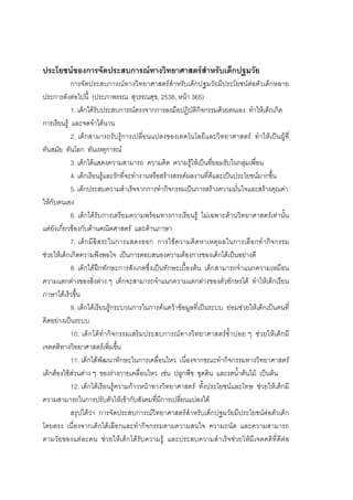 94



ประโยชนของการจัดประสบการณทางวิทยาศาสตรสําหรับเด็กปฐมวัย
            การจัดประสบการณทางวิทยาศาสตรสําหรับเด็กปฐมวัยมีประโยชนตอตัวเด็กหลาย
ประการดังตอไปนี้ (ประภาพรรณ สุวรรณศุข, 2538, หนา 365)
            1. เด็กไดรับประสบการณตรงจากการลงมือปฏิบัติกิจกรรมดวยตนเอง ทําใหเด็กเกิด
การเรียนรู และจดจําไดนาน
            2. เด็กสามารถรับรูการเปลี่ยนแปลงของเทคโนโลยีและวิทยาศาสตร ทําใหเปนผูที่
ทันสมัย ทันโลก ทันเหตุการณ
            3. เด็กไดแสดงความสามารถ ความคิด ความรูใหเปนที่ยอมรับในกลุมเพื่อน
            4. เด็กเรียนรูและรักที่จะทํางานหรือสรางสรรคผลงานที่ดีและเปนประโยชนมากขึ้น
            5. เด็กประสบความสําเร็จจากการทํากิจกรรมเปนการสรางความมั่นใจและสรางคุณคา
ใหกับตนเอง
            6. เด็กไดรับการเตรียมความพรอมทางการเรียนรู ไมเฉพาะดานวิทยาศาสตรเทานั้น
แตยังเกี่ยวของกับดานคณิตศาสตร และดานภาษา
            7. เด็ก มีอิสระในการแสดงออก การใชความคิดหาเหตุผลในการเลือกทํา กิจกรรม
ชวยใหเด็กเกิดความพึงพอใจ เปนการตอบสนองความตองการของเด็กไดเปนอยางดี
            8. เด็กไดฝกทักษะการสังเกตซึ่งเปนทักษะเบื้องตน เด็กสามารถจําแนกความเหมือน
ความแตกตางของสิ่งตาง ๆ เด็กจะสามารถจําแนกความแตกตางของตัวอักษรได ทําใหเด็กเรียน
ภาษาไดเร็วขึ้น
            9. เด็กไดเรียนรูกระบวนการในการคนควาขอมูลที่เปนระบบ ยอมชวยใหเด็กเปนคนที่
คิดอยางเปนระบบ
            10. เด็กไดทํากิจกรรมเสริมประสบการณ ทางวิทยาศาสตรซ้ําบอย ๆ ช วยใหเด็ก มี
เจตคติทางวิทยาศาสตรเพิ่มขึ้น
            11. เด็กไดพัฒนาทักษะในการเคลื่อนไหว เนื่องจากขณะทํากิจกรรมทางวิทยาศาสตร
เด็กตองใชสวนตาง ๆ ของรางกายเคลื่อนไหว เชน ปลูกพืช ขุดดิน และรดน้ําตนไม เปนตน
            12. เด็กไดเรียนรูความกาวหนาทางวิทยาศาสตร ทั้งประโยชนและโทษ ชวยใหเด็กมี
ความสามารถในการปรับตัวใหเขากับสังคมที่มีการเปลี่ยนแปลงได
            สรุปไดวา การจัดประสบการณวิทยาศาสตรสําหรับเด็กปฐมวัยมีประโยชนตอตัวเด็ก
โดยตรง เนื่องจากเด็กไดเลือกและทํากิจกรรมตามความสนใจ ความถนัด และความสามารถ
ตามวัยของแตละคน ชวยใหเด็กไดรับความรู และประสบความสําเร็จชวยใหมีเจตคติที่ดีตอ
 
