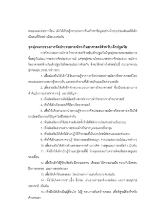 95



ตนเองและตอการเรียน เด็กไดเรียนรูกระบวนการคนควาหาขอมูลอยางมีระบบยอมสงผลใหเด็ก
เปนคนที่คิดอยางมีระบบเชนกัน

จุดมุงหมายของการจัดประสบการณทางวิทยาศาสตรสําหรับเด็กปฐมวัย
            การจัดประสบการณทาง วิทยาศาสตรสําหรับเด็กปฐมวัยมีจุดมุงหมายหลายประการ
ขึ้นอยูกับประเภทของการจัดประสบการณ แตจุดมุงหมายโดยรวมของการจัดประสบการณทาง
วิทยาศาสตรสําหรับเด็กปฐมวัยมีหลายประการดวยกัน ซึ่งจะไดกลาวถึงดังตอไปนี้ (ประภาพรรณ
สุวรรณศุข, 2538, หนา 357)
            1. เพื่ อ ส ง เสริ ม ให เ ด็ ก ได รั บ ความรู จ ากการจั ด ประสบการณ ท างวิ ท ยาศาสตร โ ดย
ตอบสนองความอยากรูอยากเห็น และตอบคําถามที่เด็กสนใจและเกิดความสงสัย
            2. เพื่อสงเสริมใหเ ด็ก ฝก ทักษะกระบวนการทางวิทยาศาสตร ซึ่งเปนกระบวนการ
สําคัญในการแสวงหาความรู และแกปญหา
            3. เพื่อสงเสริมความคิดริเริ่มสรางสรรคจากการทํากิจกรรมทางวิทยาศาสตร
            4. เพื่อใหเด็กเกิดเจตคติที่ดีทางวิทยาศาสตร
            5. เพื่ อ ให เ ด็ ก สามารถนํ า ความรู จ ากการจั ด ประสบการณ ท างวิ ท ยาศาสตร ไ ปใช
ประโยชนในการแกปญหาในชีวิตประจําวัน
            6. เพื่อสงเสริมการใชประสาทสัมผัสทั้งหาใหไดทํางานรวมกันอยางเปนระบบ
            7. เพื่อสงเสริมความสามารถของเด็กเปนรายบุคคลและเปนกลุม
            8. เพื่อสงเสริมใหเด็กไดรวมปฏิบัติกิจกรรมที่เปนประโยชนตอตนเองและสวนรวม
            9. เพื่อใหเด็กแสวงหาความรู ดวยการลองผิดลองถูก จากประสบการณประเภทตาง ๆ
            10. เพื่อสงเสริมใหเด็กกลาแสดงออกทางดานการคิด การพูดและการลงมือทํา เปนตน
            11. เพื่อฝกใหเด็กเปนผูนําและผูตามที่ดี มีเหตุผลยอมรับความคิดเห็นของครูและ
ของเพื่อน
            12. เพื่อฝกเด็กใหรูจักปรับตัว มีความอดทน เสียสละ ใหความรวมมือ ความรับผิดชอบ
ฝกการรอคอย และการตรงตอเวลา
            13. เพื่อใหเด็กไดแสดงออก โดยผานทางการเลนที่เหมาะสมกับวัย
            14. เพื่ อใหเ กิ ด ความซาบซึ้ง ชื่ น ชม เห็ น คุณคา ของสิ่ง แวดลอม และการอนุรัก ษ
ธรรมชาติ เปนตน
            15. เพื่อฝกใหเด็กเปนผูที่สนใจ ใฝรู ชอบการคนควาทดลอง เพื่อพิสูจนขอเท็จจริง
ดวยตนเอง
 