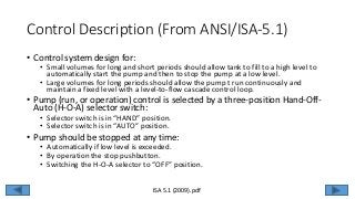 Control Description (From ANSI/ISA-5.1)
• Control system design for:
• Small volumes for long and short periods should allow tank to fill to a high level to
automatically start the pump and then to stop the pump at a low level.
• Large volumes for long periods should allow the pump t run continuously and
maintain a fixed level with a level-to-flow cascade control loop.
• Pump (run, or operation) control is selected by a three-position Hand-Off-
Auto (H-O-A) selector switch:
• Selector switch is in “HAND” position.
• Selector switch is in “AUTO” position.
• Pump should be stopped at any time:
• Automatically if low level is exceeded.
• By operation the stop pushbutton.
• Switching the H-O-A selector to “OFF” position.
ISA 5.1 (2009).pdf
 