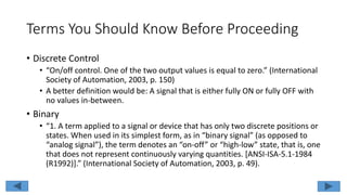 Terms You Should Know Before Proceeding
• Discrete Control
• “On/off control. One of the two output values is equal to zero.” (International
Society of Automation, 2003, p. 150)
• A better definition would be: A signal that is either fully ON or fully OFF with
no values in-between.
• Binary
• “1. A term applied to a signal or device that has only two discrete positions or
states. When used in its simplest form, as in “binary signal” (as opposed to
“analog signal”), the term denotes an “on-off” or “high-low” state, that is, one
that does not represent continuously varying quantities. [ANSI-ISA-5.1-1984
(R1992)].” (International Society of Automation, 2003, p. 49).
 