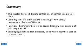 Summary
• This chapter discussed discrete control (on/off control) in a process
plant.
• Logic diagrams will aid in the understanding of how Safety
Instrumented Systems (SIS) work.
• Functional diagram symbols were discussed along with an example of
how they are used.
• Basic logic gates have been discussed, along with the symbols used to
represent them.
 