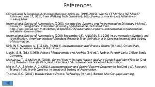 References
CEmark.com & European.Authorized-Representative.eu. (1996-2015). What is CE Marking (CE Mark)?
Retrieved June 17, 2015, from Welkang Tech Consulting: http://www.ce-marking.org/what-is-ce-
marking.html
International Society of Automation. (2003). Automation, Systems, and Instrumentation Dictonary (4th ed.).
Research Triangle Park: International Society of Automation. Retrieved from
http://app.knovel.com/hotlink/toc/id:kpASIDE005/automation-systems-instrumentation/automation-
systems-instrumentation
International Society of Automation. (2009, September 18). ANSI/ISA-5.1-2009 Instrumentation Symbols and
Identification. American National Standard. Research Triangle Park, North Carolina: International Society
of Automation.
Kirk, W. F., Weedon, A. T., & Kirk, P. (2014). Instrumentation and Process Control (6th ed.). Orland Park,
Illinois: American Technical Publishers.
Lipták, G. B. (Ed.). (1995). Process Measurement and Analysis (3rd ed.). Radnor, Pennsylvania: Chilton Book
Company.
McAvinew, T., & Mulley, R. (2004). Control System Documentation Applying Symbols and Identification (2nd
ed.). Research Triangle Park, North Carolina, USA: International Society of Automation.
Meier, F. A., & Meier, A. C. (2011). Instrumentation and Control Systems Documentation (2nd ed.). Research
Triangle Park, North Carolina: International Society of Automation.
Thomas, E. C. (2015). Introduction to Process Technology (4th ed.). Boston, MA: Cengage Learning.
 