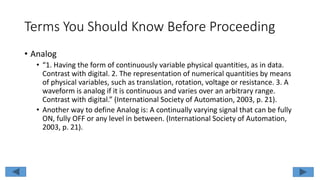 Terms You Should Know Before Proceeding
• Analog
• “1. Having the form of continuously variable physical quantities, as in data.
Contrast with digital. 2. The representation of numerical quantities by means
of physical variables, such as translation, rotation, voltage or resistance. 3. A
waveform is analog if it is continuous and varies over an arbitrary range.
Contrast with digital.” (International Society of Automation, 2003, p. 21).
• Another way to define Analog is: A continually varying signal that can be fully
ON, fully OFF or any level in between. (International Society of Automation,
2003, p. 21).
 