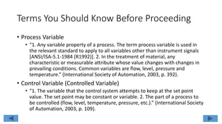 Terms You Should Know Before Proceeding
• Process Variable
• “1. Any variable property of a process. The term process variable is used in
the relevant standard to apply to all variables other than instrument signals
[ANSI/ISA-5.1-1984 (R1992)]. 2. In the treatment of material, any
characteristic or measurable attribute whose value changes with changes in
prevailing conditions. Common variables are flow, level, pressure and
temperature.” (International Society of Automation, 2003, p. 392).
• Control Variable (Controlled Variable)
• “1. The variable that the control system attempts to keep at the set point
value. The set point may be constant or variable. 2. The part of a process to
be controlled (flow, level, temperature, pressure, etc.).” (International Society
of Automation, 2003, p. 109).
 