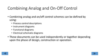 Combining Analog and On-Off Control
• Combining analog and on/off control schemes can be defined by
using:
• Process control descriptions
• Instrument diagrams
• Functional diagrams
• Electrical schematic diagrams
• These documents can be used independently or together depending
upon the phase of design, construction or operation.
 
