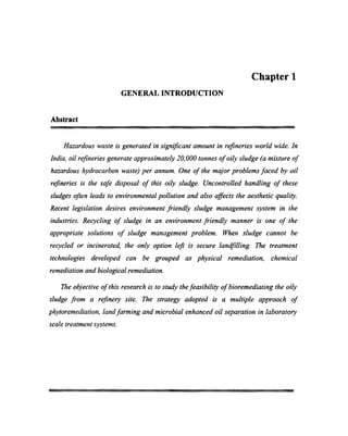 Chapter 1
GENERAL INTRODUCTION
Abstract
Hazardous waste is generated in signiﬁcant amount in reﬁneries world wide. In
India, oil reﬁneries generate approximately 20,000 tonnes of oily sludge (a mixture of
hazardous hydrocarbon waste) per annum. One of the major problems faced by oil
reﬁneries is the safe disposal of this oily sludge. Uncontrolled handling of these
sludges often leads to environmental pollution and also aﬂects the aesthetic quality.
Recent legislation desires environment friendly sludge management system in the
industries. Recycling of sludge in an environment friendly manner is one of the
appropriate solutions of sludge management problem. When sludge cannot be
recycled or incinerated, the only option left is secure landﬁlling. The treatment
technologies developed can be grouped as physical remediation, chemical
remediation and biological remediation.
The objective of this research is to study the feasibility of bioremediating the oily
sludge from a refinery site. The strategy adopted is a multiple approach of
phytoremediation, land farming and microbial enhanced oil separation in laboratory
scale treatment systems.
 