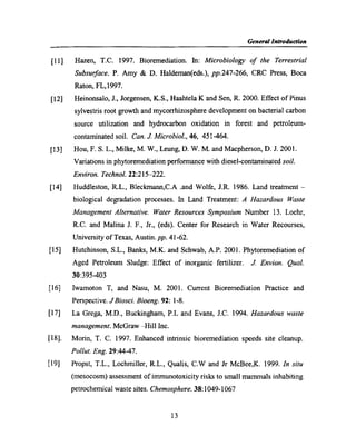General Introduction
[11]
[12]
[13]
[14]
[15]
[16]
[17]
[13]
[19]
Hazen, T.C. 1997. Bioremediation. In: Microbiology of the Terrestrial
Subsurface. P. Amy & D. Haldeman(eds.), pp.247-266, CRC Press, Boca
Raton, FL,l997.
Heinonsalo, J., Jorgensen, K.S., Haahtela K and Sen, R. 2000. Effect of Pinus
sylvestris root growth and mycorrhizosphere development on bacterial carbon
source utilization and hydrocarbon oxidation in forest and petroleum~
contaminated soil. Can. J. Micr0bz'ol., 46, 451-464.
Hou, F. S. L., Milke, M. W., Leung, D. W. M. and Macpherson, D. J. 2001.
Variations in phytoremediation performance with diesel-contaminated soil.
Environ. T echnol. 22:2l5—222.
Huddleston, R.L., Bleckmann,C.A .and Wolfe, J.R. 1986. Land treatment —
biological degradation processes. In Land Treatment: A Hazardous Waste
Management Alternative. Water Resources Symposium Number 13. Loehr,
R.C. and Malina J. F., Jr., (eds). Center for Research in Water Recourses,
University of Texas, Austin. pp. 41-62.
Hutchinson, S.L., Banks, M.K. and Schwab, A.P. 2001. Phytoremediation of
Aged Petroleum Sludge: Effect of inorganic fertilizer. J. Envion. Qual.
30:395-403
Iwamoton T, and Nasu, M. 2001. Current Bioremediation Practice and
Perspective. J Biosci. Bioeng. 92: 1-8.
La Grega, M.D., Buckingham, P.L and Evans, J.C. 1994. Hazardous waste
management. McGraw —Hill Inc.
Morin, T. C. 1997. Enhanced intrinsic bioremediation speeds site cleanup.
Pollut. Eng. 29:44-47.
Propst, T.L., Lochmiller, R.L., Qualis, C.W and Jr McBee,K. 1999. In situ
(mesocosm) assessment of immunotoxicity risks to small mammals inhabiting
petrochemical waste sites. Chemosphere. 38:1049-1067
13
 