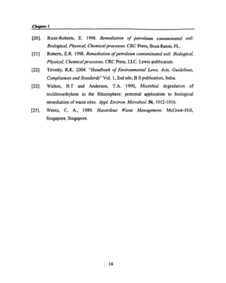 Chapter1_ g g i p g 1 p _
[20]. Ricer-Roberts, E. 1998. Remediation of petroleum contaminated soil:
Biological, Physical, Chemical processes. CRC Press, Boca Raton, FL.
[21] Roberts, E.R. 1998. Remediation of petroleum contaminated soil: Biological,
Physical, Chemical processes. CRC Press, LLC. Lewis publication.
[22] Trivedy, R.K. 2004. “Handbook of Environmental Laws, Acts, Guidelines,
Compliances and Standards” Vol. 1, 2nd edn, B S publication, India.
[22]. Walton, B.T and Anderson, T.A. 1990, Microbial degradation of
trichloroethylene in the Rhizosphere: potential application to biological
remediation of waste sites. Appl. Environ. Microbial. 56, 1012-1016.
[23]. Wentz, C. A., 1989. Hazardous Waste Management. McGraw-Hill,
Singapore, Singapore.
14
 