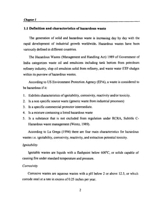 Chapter] N A H g 7 f _‘ _ _
1.1 Deﬁnition and characteristics of hazardous waste
The generation of solid and hazardous waste is increasing day by day with the
rapid development of industrial growth worldwide. Hazardous wastes have been
variously deﬁned in different countries.
The Hazardous Wastes (Management and Handling Act) 1989 of Government of
India categorizes waste oil and emulsions including tank bottom from petroleum
reﬁnery industry, slop oil emulsion solid from reﬁnery, and waste water ETP sludges
within its purview of hazardous wastes.
According to US Environment Protection Agency (EPA), a waste is considered to
be hazardous if it:
1. Exhibits characteristics of ignitability, coirosivity, reactivity and/or toxicity.
2. Is a non speciﬁc source waste (genetic waste from industrial processes)
3. Is a speciﬁc commercial protector intermediate.
4. Is a mixture containing a listed hazardous waste
5. Is a substance that is not excluded from regulation under RCRA, Subtitle C­
Hazardous waste management (Wentz, 1989).
According to La Grega (1994) there are four main characteristics for hazardous
wastes i.e. ignitability, corrosivity, reactivity, and extraction potential toxicity.
Ignitability
Ignitable wastes are liquids with a ﬂashpoint below 600°C, or solids capable of
causing ﬁre under standard temperature and pressure.
C orrosivity
Corrosive wastes are aqueous wastes with a pH below 2 or above 12.5, or which
corrode steel at a rate in excess of 0.25 inches per year.
2
 