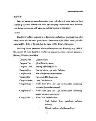 Gen era! Introduction
Reactivity
Reactive wastes are normally unstable, react violently with air or water, or form
potentially explosive mixture with water. This category also includes waste that emits
toxic fumes when mixed with water and material capable of detonation.
Toxicity
The objective of this parameter is to dClCI‘IT1iI‘l6 whether toxic constituent in a solid
waste sample will leach into ground water, if the waste is placed in a municipal solid
waste landﬁll. If this is the case, then the waste will be declared hazardous.
According to the Hazardous Wastes (Management and Handling Act) 1989 of
Government of India, hazardous wastes are characterised into eighteen categories
(Trivedy, 2004) as given below
Category One : Cyanide waste
Category Two : Metal Finishing wastes
Category Three : Bearing Heavy Metal Salts
Category Four : Bearing Mercury, Arsenic, Cadmium
Category Five : Non-Halogenated Hydrocarbons
Category Six Halogenated Hydrocarbons.
Category Seven: Paint, Glue Industry
Category eight : Waste from Dyes and Dye intermediates containing
inorganic chemical compounds.
Category nine : Waste from Dyes and Dye intermediates containing
organic chemical compounds
Category Ten : Waste Oil & Oil Emulsions
0 Tank bottom from petroleum reﬁning
industry
0 Slop oil emulsion solid from reﬁnery
3
 