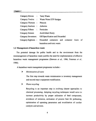 Chapter I__ My
Category Eleven
Category Twelve
Category Thirteen
Category fourteen
Category Fifteen
Category Sixteen
Tarry Waste
Waste Water ETP Sludges
Phenols
Asbestos
Pesticides
Acid/Alkali Slurry
Category Seventeen: Off-Speciﬁcation and Discarded
Category Eighteen : Discarded containers and container liners of
hazardous and toxic waste
1.2 Management of hazardous waste
The potential damage for public health and to the environment from the
mismanagement of hazardous waste justiﬁes the need for implementation of effective
hazardous waste management programme (Dawson et al., 1986, Freeman et al.,
1988)
A hazardous waste management programme includes:­
> Mz'nimz'satz'0n of waste
The ﬁrst step towards waste minimisation is inventory management
and second step is equipment modiﬁcation.
> Waste recycling
Recycling is an important step in evolving cleaner approaches to
chemical processing. Adopting recycling techniques would serve to
increase productivity by proper utilization of feed components,
avoidance of emission, unitisation of process heat for preheating,
optimisation of operating parameters and re-utilisation of costlier
catalysts and solvents.
4
 