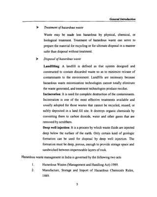 Gen era! Introduction
Treatment of hazardous waste
Waste may be made less hazardous by physical, chemical, or
biological treatment. Treatment of hazardous waste can serve to
prepare the material for recycling or for ultimate disposal in a manner
safer than disposal without treatment.
Disposal of hazardous waste
Landfilling: A landﬁll is deﬁned as that system designed and
constructed to contain discarded waste so as to minimize release of
contaminants to the environment. Landﬁlls are necessary because
hazardous waste minimization technologies cannot totally eliminate
the waste generated, and treatment technologies produce residue.
Incineration: It is used for complete destruction of the contaminants.
Incineration is one of the most effective treatments available and
usually adopted for those wastes that cannot be recycled, reused, or
safely deposited in a land ﬁll site. It destroys organic chemicals by
converting them to carbon dioxide, water and other gases that are
removed by scrubbers.
Deep well injection: It is a process by which waste ﬂuids are injected
deep below the surface of the earth. Only certain kind of geologic
formation can be used for disposal by deep well injection. The
formation must be deep, porous, enough to provide storage space and
sandwiched between impermeable layers of rock.
Hazardous waste management in India is govemed by the following two acts
Hazardous Wastes (Management and Handling Act) 1989.
Manufacture, Storage and Import of Hazardous Chemicals Rules,
1989.
5
 