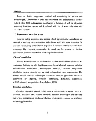 Chapter! or g , _ t _ r _
Based on further suggestions received and considering the various new
methodologies, Government of India has notiﬁed the new amendments as the HW
(M&H) rules, 2000 and suggested modiﬁcation in Schedule -1 with list of process
generating hazardous wastes and Schedule-2 with list of waste substances with
concentration limits.
1.3 Treatment of hazardous waste
Growing public awareness and concem about environmental degradation has
resulted in evolving various treatment technologies which can serve to prepare the
material for recycling, or for ultimate disposal in a manner safer than disposal without
treatment. The treatment technologies developed can be grouped as physical
remediation, chemical remediation and biological remediation
Physical remediation
Physical treatment methods are conducted in order to reduce the volume of the
wastes and facilitate the solid-liquid separation. Several physical processes including
sedimentation, clariﬁcation, centrifugation, ﬂotation, ﬁltration, evaporation,
distillation, reverse osmosis etc. are used in hazardous waste management. The
various physical treatment technologies available for different applications are carbon
adsorption, air stripping, ﬁltration, centrifuging, distillation, evaporation,
solidiﬁcation and encapsulation. (Riser-Roberts, 1998).
Chemical remediation.
Chemical treatment methods either destroy contaminants or convert them to
different, less toxic form. Various chemical treatment technologies available are
hydrolysis, neutralization, oxidation/reduction, precipitation, ﬁxation, ion exchange
and coal agglomeration.
6
 