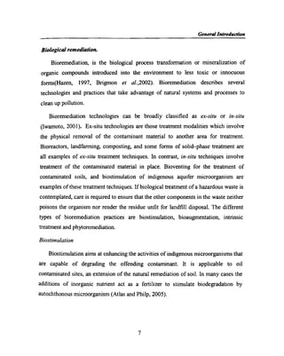 N _ General Introduction
Biological remediation.
Bioremediation, is the biological process transfonnation or mineralization of
organic compounds introduced into the environment to less toxic or innocuous
forms(Hazen, 1997, Brigmon et aI.,2002). Bioremediation describes several
technologies and practices that take advantage of natural systems and processes to
clean up pollution.
Bioremediation technologies can be broadly classiﬁed as ex-situ or in-situ
(Iwamoto, 2001). Ex-situ technologies are those treatment modalities which involve
the physical removal of the contaminant material to another area for treatment.
Bioreactors, landfarming, composting, and some forms of solid-phase treatment are
all examples of ex-situ treatment techniques. In contrast, in-situ techniques involve
treatment of the contaminated material in place. Bioventing for the treatment of
contaminated soils, and biostimulation of indigenous aquifer microorganism are
examples of these treatment techniques. If biological treatment of a hazardous waste is
contemplated, care is required to ensure that the other components in the waste neither
poisons the organism nor render the residue unﬁt for landﬁll disposal. The different
types of bioremediation practices are biostimulation, bioaugmentation, intrinsic
treatment and phytoremediation.
Biostimulation
Biostimulation aims at enhancing the activities of indigenous microorganisms that
are capable of degrading the offending contaminant. It is applicable to oil
contaminated sites, an extension of the natural remediation of soil. In many cases the
additions of inorganic nutrient act as a fertilizer to stimulate biodegradation by
autochthonous microorganism (Atlas and Philp, 2005).
7
 